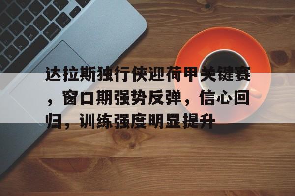 英雄联盟S15赛竞猜-关于达拉斯独行侠迎荷甲关键赛,窗口期强势反弹,信心回归,训练强度明显提升的信息