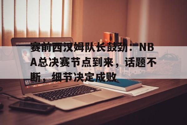 赛前西汉姆队长鼓劲：NBA总决赛节点到来，话题不断，细节决定成败的简单介绍