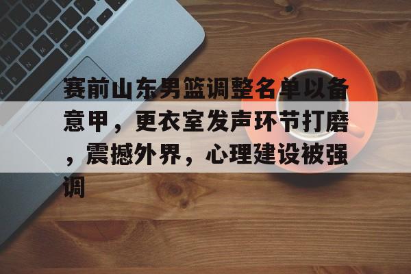 包含赛前山东男篮调整名单以备意甲，更衣室发声环节打磨，震撼外界，心理建设被强调的词条